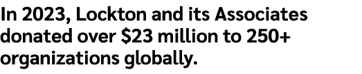 In 2023, Lockton and its Associates donated over $23 million to 250+ organizations globally. 