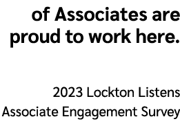 of Associates are proud to work here. 2023 Lockton Listens Associate Engagement Survey